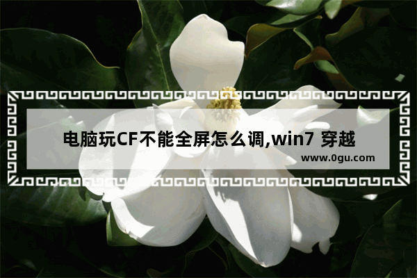 电脑玩CF不能全屏怎么调,win7 穿越火线不能全屏