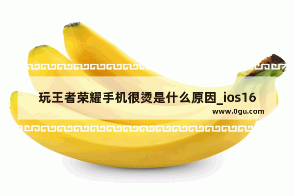 玩王者荣耀手机很烫是什么原因_ios16.3玩游戏很烫