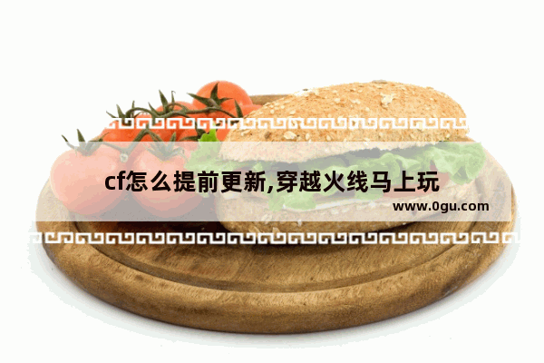 cf怎么提前更新,穿越火线马上玩