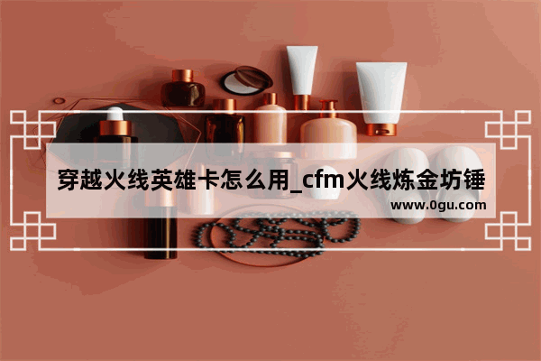 穿越火线英雄卡怎么用_cfm火线炼金坊锤有保底吗