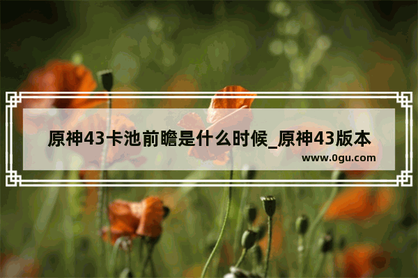 原神43卡池前瞻是什么时候_原神43版本会出什么