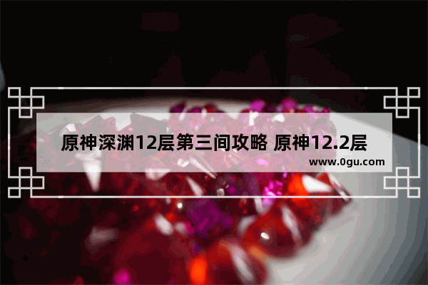 原神深渊12层第三间攻略 原神12.2层攻略