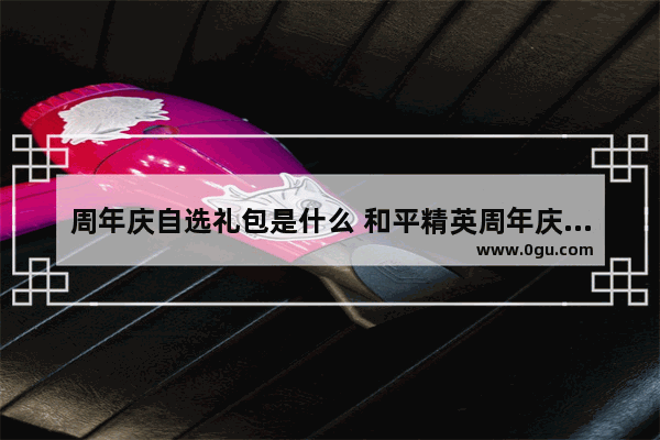 周年庆自选礼包是什么 和平精英周年庆有什么福利