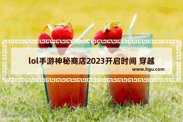 lol手游神秘商店2023开启时间 穿越火线神秘活动