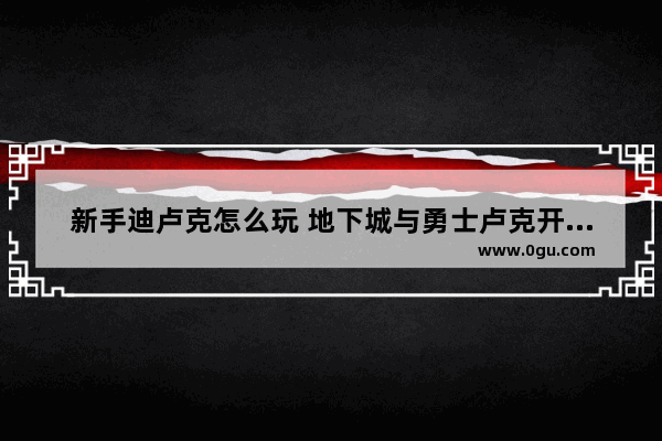 新手迪卢克怎么玩 地下城与勇士卢克开荒攻略