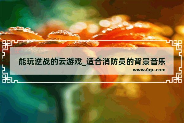 能玩逆战的云游戏_适合消防员的背景音乐