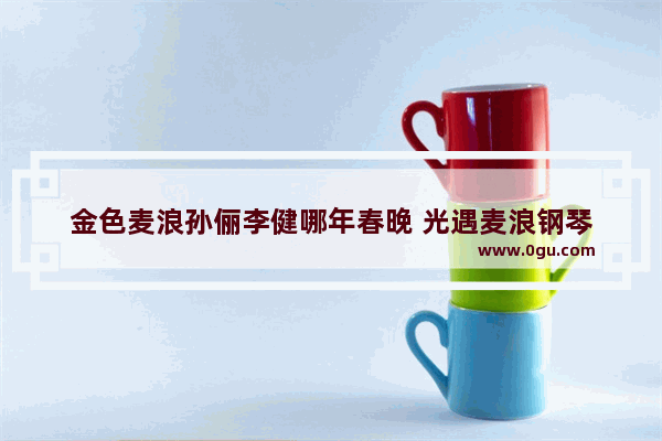 金色麦浪孙俪李健哪年春晚 光遇麦浪钢琴