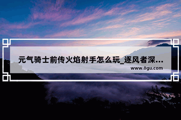 元气骑士前传火焰射手怎么玩_逐风者深渊之鳞特殊装备怎么选