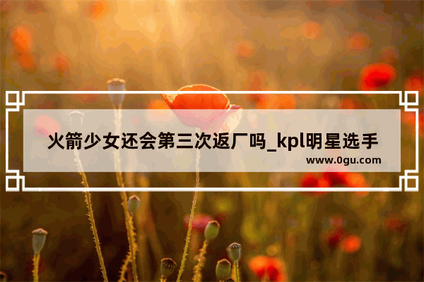 火箭少女还会第三次返厂吗_kpl明星选手的标准