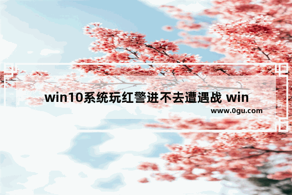 win10系统玩红警进不去遭遇战 win10穿越火线进不去