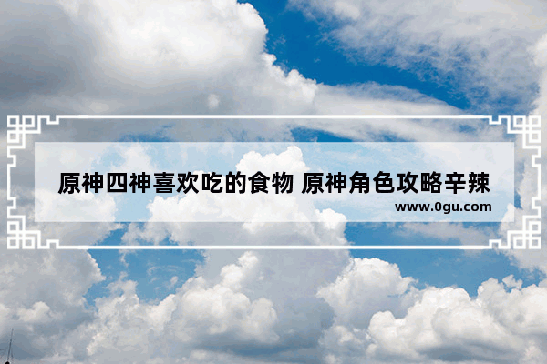 原神四神喜欢吃的食物 原神角色攻略辛辣