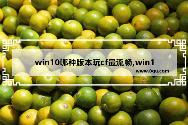 win10哪种版本玩cf最流畅,win10穿越火线能玩吗