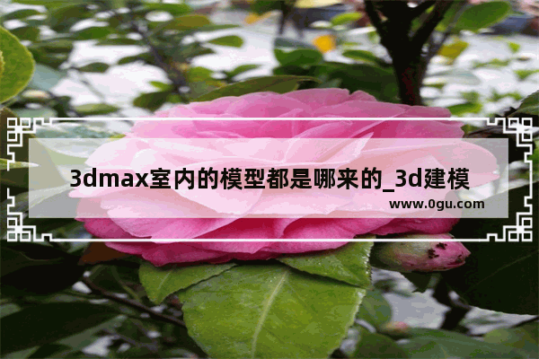 3dmax室内的模型都是哪来的_3d建模去哪找资料