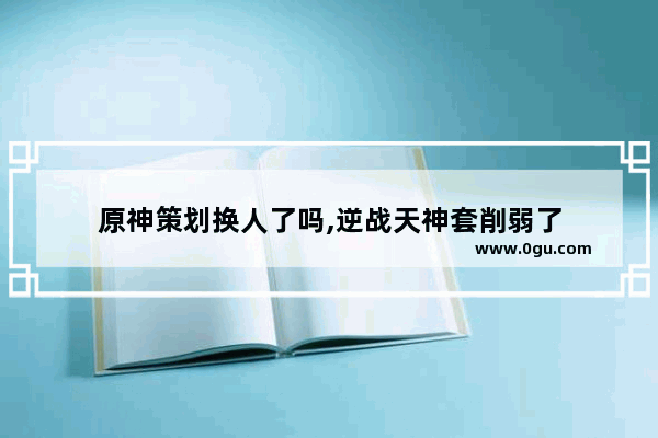 原神策划换人了吗,逆战天神套削弱了