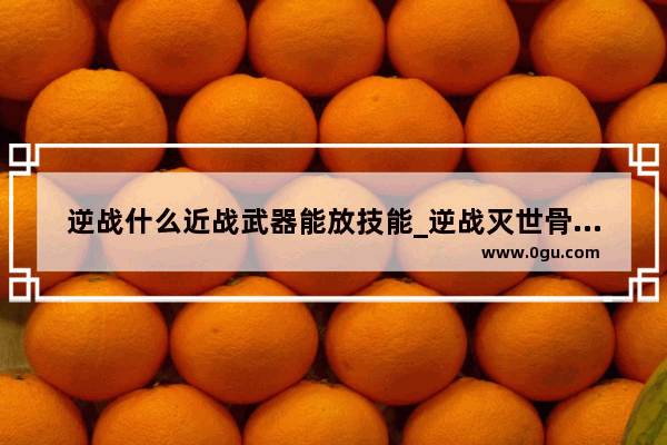 逆战什么近战武器能放技能_逆战灭世骨刃和狂雷战矛哪个好用