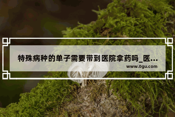 特殊病种的单子需要带到医院拿药吗_医保买药报销流程详细步骤