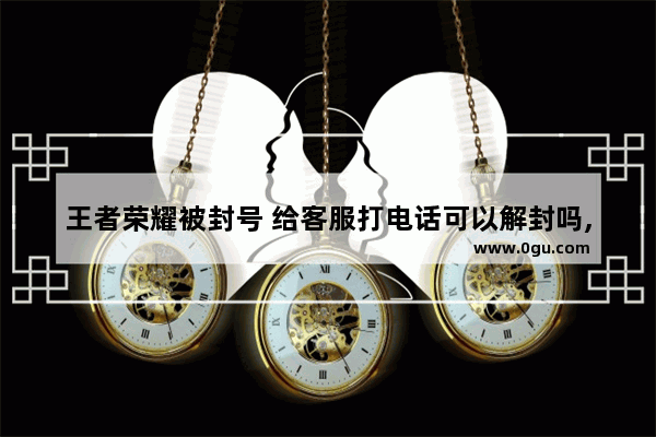 王者荣耀被封号 给客服打电话可以解封吗,穿越火线封号 客服