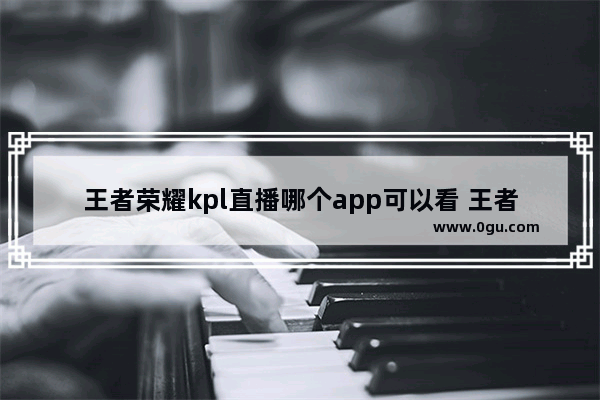 王者荣耀kpl直播哪个app可以看 王者荣耀比赛软件