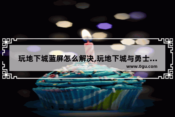 玩地下城蓝屏怎么解决,玩地下城与勇士玩着就蓝屏