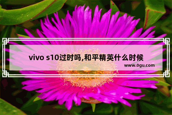 vivo s10过时吗,和平精英什么时候s10赛季