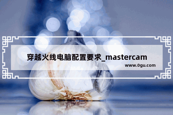 穿越火线电脑配置要求_mastercam2016电脑配置