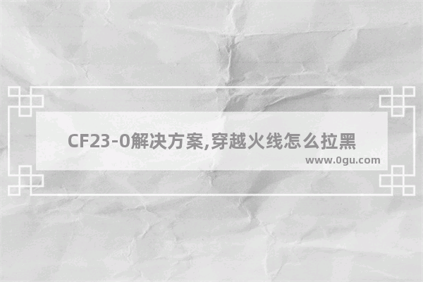 CF23-0解决方案,穿越火线怎么拉黑