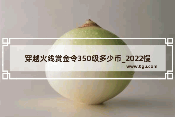 穿越火线赏金令350级多少币_2022慢病起付线