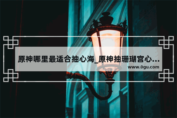 原神哪里最适合抽心海_原神抽珊瑚宫心海的最佳位置