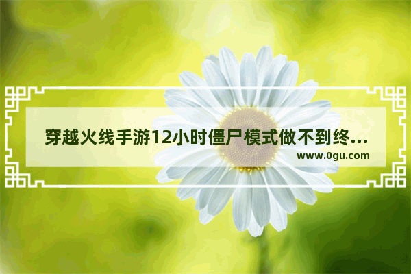 穿越火线手游12小时僵尸模式做不到终点怎么办 穿越火线手游打僵尸