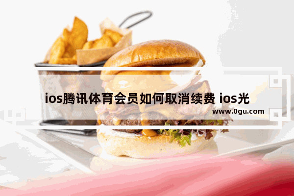 ios腾讯体育会员如何取消续费 ios光遇浩宇