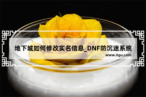 地下城如何修改实名信息_DNF防沉迷系统实名认证怎么改