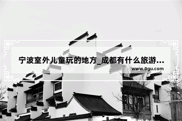 宁波室外儿童玩的地方_成都有什么旅游景点适合孩子的