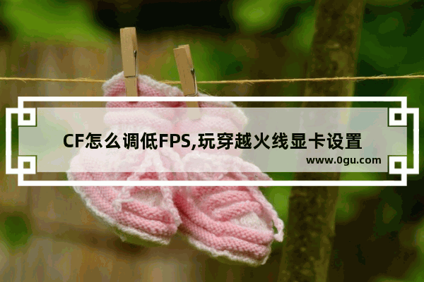 CF怎么调低FPS,玩穿越火线显卡设置