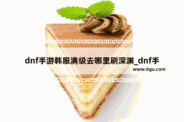 dnf手游韩服满级去哪里刷深渊_dnf手游60级史诗去哪里刷深渊