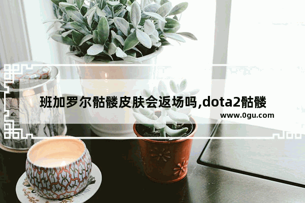 班加罗尔骷髅皮肤会返场吗,dota2骷髅王 特效