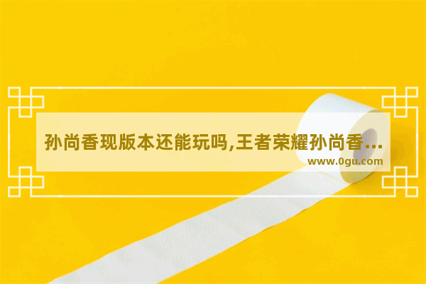 孙尚香现版本还能玩吗,王者荣耀孙尚香被削