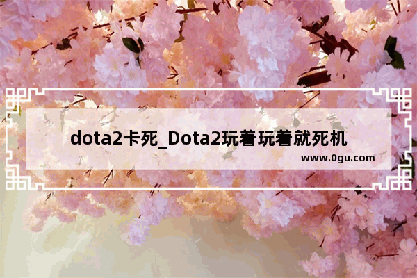 dota2卡死_Dota2玩着玩着就死机了把把都是玩的过程中死机!求高人指点