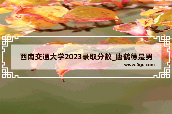 西南交通大学2023录取分数_唐鹤德是男是女