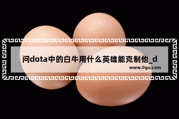 问dota中的白牛用什么英雄能克制他_dota2白牛怎么出装