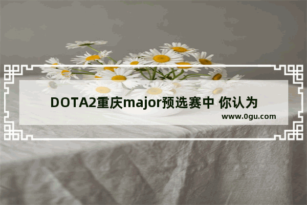 DOTA2重庆major预选赛中 你认为最有希望出线的队伍有哪些