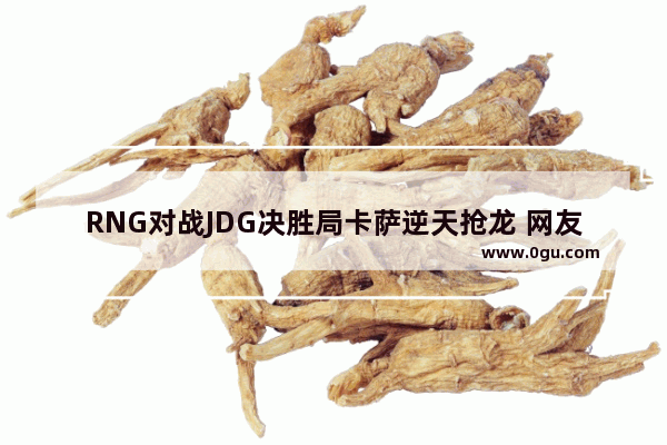 RNG对战JDG决胜局卡萨逆天抢龙 网友复盘发现最大功臣是AJ 为什么被忽略了