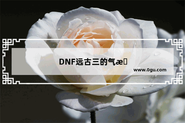 DNF远古三的气息怎么得？什么、级别掉落?去哪里附装备