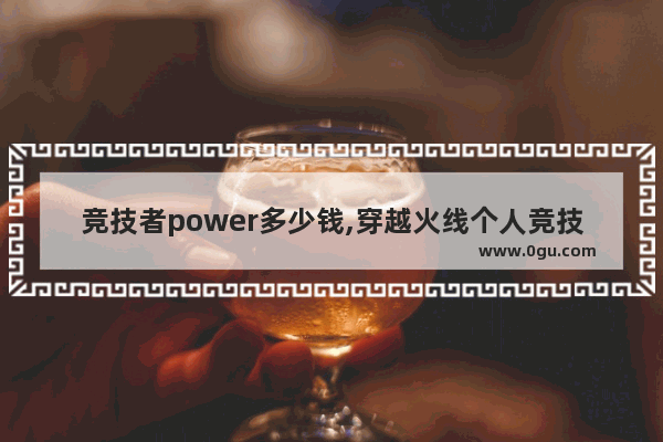 竞技者power多少钱,穿越火线个人竞技600杀