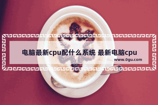 电脑最新cpu配什么系统 最新电脑cpu