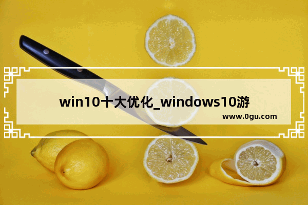 win10十大优化_windows10游戏优化最佳设置