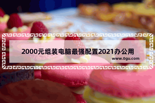 2000元组装电脑最强配置2021办公用 办公组装电脑配置