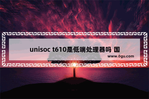 unisoc t610是低端处理器吗 国产电脑cpu