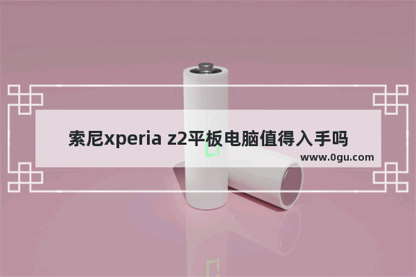 索尼xperia z2平板电脑值得入手吗_索尼平板电脑为什么连上WLAN却上不了网