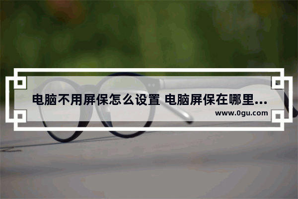 电脑不用屏保怎么设置 电脑屏保在哪里设置