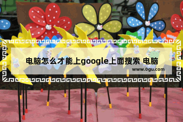 电脑怎么才能上google上面搜索 电脑访问谷歌